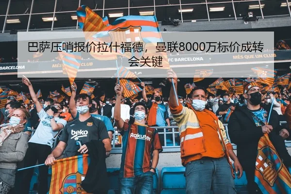 巴萨压哨报价拉什福德，曼联8000万标价成转会关键